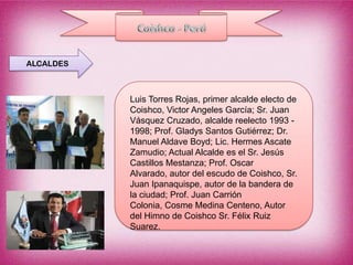 ALCALDES



           Luis Torres Rojas, primer alcalde electo de
           Coishco, Victor Angeles García; Sr. Juan
           Vásquez Cruzado, alcalde reelecto 1993 -
           1998; Prof. Gladys Santos Gutiérrez; Dr.
           Manuel Aldave Boyd; Lic. Hermes Ascate
           Zamudio; Actual Alcalde es el Sr. Jesús
           Castillos Mestanza; Prof. Oscar
           Alvarado, autor del escudo de Coishco, Sr.
           Juan Ipanaquispe, autor de la bandera de
           la ciudad; Prof. Juan Carrión
           Colonia, Cosme Medina Centeno, Autor
           del Himno de Coishco Sr. Félix Ruiz
           Suarez.
 