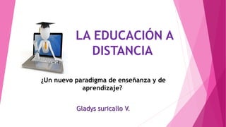 LA EDUCACIÓN A
DISTANCIA
¿Un nuevo paradigma de enseñanza y de
aprendizaje?
Gladys suricallo V.
 