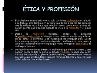 ÉTICA Y PROFESIÓN
 El profesional en su diario vivir no solo confronta problemas con relación
a su trabajo, sino también en su profesión de día a día con las personas
que le rodean, esto hace que muchas veces cometamos errores sin
darnos cuenta que estamos pisando la línea d la moralidad y el diario
vivir.
 Desde la revolución francesa, donde se proclamó
la igualdad de derechos, existen personas, hombres y mujeres que llevan
en su carga la economía y la estabilidad de cualquier país. Desde
tiempos muy antiguos nos hemos topado con diferentes profesiones y
unto a estas siempre existen reglas que marcan y rigen el desempeño de
dichas profesiones.
 Los hombres y mujeres enfrentan problemas que de una manera u otra
podrían poner en tela de juicio su debida conducta, muchas veces ellos
mismos dudando de su propia profesionalidad, pero teniendo siempre
en cuenta que existen desde tiempos remotos deberes y derechos que
cada cual sabe donde clasificarse.

 