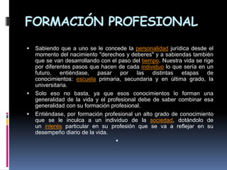 FORMACIÓN PROFESIONAL
 Sabiendo que a uno se le concede la personalidad jurídica desde el
momento del nacimiento "derechos y deberes" y a sabiendas también
que se van desarrollando con el paso del tiempo. Nuestra vida se rige
por diferentes pasos que hacen de cada individuo lo que sería en un
futuro, entiéndase, pasar por las distintas etapas de
conocimientos: escuela primaria, secundaria y en última grado, la
universitaria.
 Solo eso no basta, ya que esos conocimientos lo forman una
generalidad de la vida y el profesional debe de saber combinar esa
generalidad con su formación profesional.
 Entiéndase, por formación profesional un alto grado de conocimiento
que se le inculca a un individuo de la sociedad, dotándolo de
un interés particular en su profesión que se va a reflejar en su
desempeño diario de la vida.

 