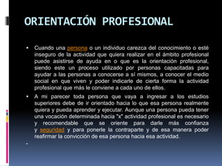 ORIENTACIÓN PROFESIONAL
 Cuando una persona o un individuo carezca del conocimiento o esté
inseguro de la actividad que quiera realizar en el ámbito profesional
puede asistirse de ayuda en o que es la orientación profesional,
siendo este un proceso utilizado por personas capacitadas para
ayudar a las personas a conocerse a sí mismos, a conocer el medio
social en que viven y poder indicarle de cierta forma la actividad
profesional que más le conviene a cada uno de ellos.
 A mi parecer toda persona que vaya a ingresar a los estudios
superiores debe de ir orientado hacia lo que esa persona realmente
quiera y pueda aprender y ejecutar. Aunque una persona pueda tener
una vocación determinada hacia "x" actividad profesional es necesario
y recomendable que se oriente para darle más confianza
y seguridad y para ponerle la contraparte y de esa manera poder
reafirmar la convicción de esa persona hacia esa actividad.

 