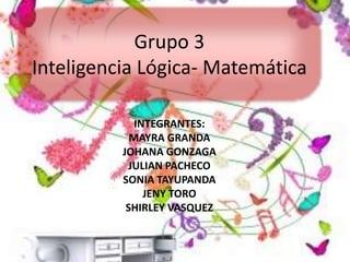 Grupo 3 
Inteligencia Lógica- Matemática 
INTEGRANTES: 
MAYRA GRANDA 
JOHANA GONZAGA 
JULIAN PACHECO 
SONIA TAYUPANDA 
JENY TORO 
SHIRLEY VASQUEZ 
 