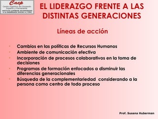 EL LIDERAZGO FRENTE A LAS
DISTINTAS GENERACIONES
Líneas de acción
• Cambios en las políticas de Recursos Humanos
• Ambiente de comunicación efectiva
• Incorporación de procesos colaborativos en la toma de
decisiones
• Programas de formación enfocados a disminuir las
diferencias generacionales
• Búsqueda de la complementariedad considerando a la
persona como centro de todo proceso
Prof. Susana Huberman
 