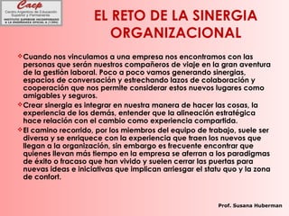 EL RETO DE LA SINERGIA
ORGANIZACIONAL
Cuando nos vinculamos a una empresa nos encontramos con las
personas que serán nuestros compañeros de viaje en la gran aventura
de la gestión laboral. Poco a poco vamos generando sinergias,
espacios de conversación y estrechando lazos de colaboración y
cooperación que nos permite considerar estos nuevos lugares como
amigables y seguros.
Crear sinergia es integrar en nuestra manera de hacer las cosas, la
experiencia de los demás, entender que la alineación estratégica
hace relación con el cambio como experiencia compartida.
El camino recorrido, por los miembros del equipo de trabajo, suele ser
diversa y se enriquece con la experiencia que traen los nuevos que
llegan a la organización, sin embargo es frecuente encontrar que
quienes llevan más tiempo en la empresa se aferran a los paradigmas
de éxito o fracaso que han vivido y suelen cerrar las puertas para
nuevas ideas e iniciativas que implican arriesgar el statu quo y la zona
de confort.
Prof. Susana Huberman
 