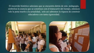El recorrido histórico salesiano que se encuentra detrás de esta pedagogía,
simboliza la esencia que se construye con el transcurrir del tiempo, entonces
vale la pena traerlo a la actualidad, solo así sabremos la riqueza de construir
educadores con tanta rigurosidad.
 