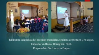 Respuesta Salesiana a los procesos mundiales, sociales, económico y religioso.
Expositor en Roma: Bordignon, SDB.
Responsable: Sor Lucrecia Duque
 