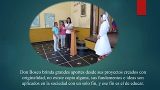 Don Bosco brinda grandes aportes desde sus proyectos creados con
originalidad, no existe copia alguna, sus fundamentos e ideas son
aplicados en la sociedad con un solo fin, y ese fin es el de educar.
 