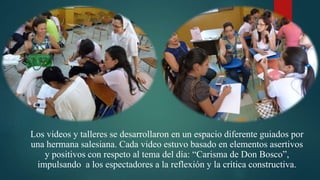 Los videos y talleres se desarrollaron en un espacio diferente guiados por
una hermana salesiana. Cada video estuvo basado en elementos asertivos
y positivos con respeto al tema del día: “Carisma de Don Bosco”,
impulsando a los espectadores a la reflexión y la crítica constructiva.
 