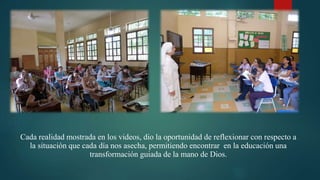 Cada realidad mostrada en los videos, dio la oportunidad de reflexionar con respecto a
la situación que cada día nos asecha, permitiendo encontrar en la educación una
transformación guiada de la mano de Dios.
 