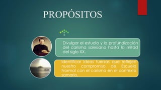 PROPÓSITOS
Identificar ideas fuerzas que reflejen
nuestro compromiso de Escuela
Normal con el carisma en el contexto
samario.
Divulgar el estudio y la profundización
del carisma salesiano hasta la mitad
del siglo XX.
 