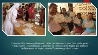 Como en todo evento protocolario existe una constancia para cada participante
y espectador, los educadores y maestras en formación recibieron por parte de
las Hermanas su respectivo certificado con gratitud y amor.
 