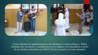 Como muestras de agradecimiento a las Hermanas Lucrecia Duque y Nubia
González por su asertiva coordinación en el Congreso, los educadores a través
de sus talentos transmiten un GRACIAS por acogerlos en todo momento.
 
