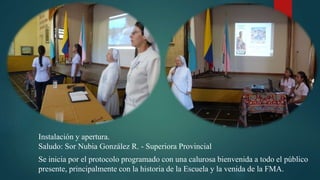 Instalación y apertura.
Saludo: Sor Nubia González R. - Superiora Provincial
Se inicia por el protocolo programado con una calurosa bienvenida a todo el público
presente, principalmente con la historia de la Escuela y la venida de la FMA.
 
