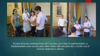 Existen diversas connotaciones del Carisma; pero bajo la espiritualidad, es
fundamentada como un don para saber obrar, más aún para dar y recibir con el
corazón dispuesto a educar.
 