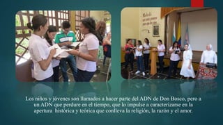 Los niños y jóvenes son llamados a hacer parte del ADN de Don Bosco, pero a
un ADN que perdure en el tiempo, que lo impulse a caracterizarse en la
apertura histórica y teórica que conlleva la religión, la razón y el amor.
 