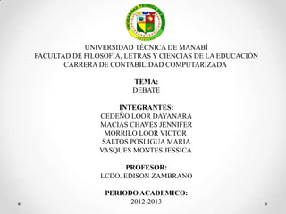 UNIVERSIDAD TÉCNICA DE MANABÍ
FACULTAD DE FILOSOFÍA, LETRAS Y CIENCIAS DE LA EDUCACIÓN
CARRERA DE CONTABILIDAD COMPUTARIZADA

TEMA:
DEBATE
INTEGRANTES:
CEDEÑO LOOR DAYANARA
MACIAS CHAVES JENNIFER
MORRILO LOOR VICTOR
SALTOS POSLIGUA MARIA
VASQUES MONTES JESSICA
PROFESOR:
LCDO. EDISON ZAMBRANO
PERIODO ACADEMICO:
2012-2013

 