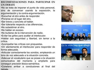 RECOMENDACIONES PARA PARTICIPAR EN
UN DEBATE
•No se trata de imponer el punto de vista personal,
sino de convencer usando la exposición, la
argumentación y la contra-argumentación.
•Escuchar al otro antes de responder.
•Ponerse en el lugar del otro.
•Ser breve y concreto al hablar.
•Ser tolerante respecto a las diferencias.
•No subestimar al otro.
•No hablar en exceso.
•No burlarse de la intervención de nadie.
•Evitar los gritos para acallar al interlocutor.
•Hablar con seguridad y libertad, sin temor a la
crítica.
•Acompañar las críticas con propuestas.
•Oír atentamente al interlocutor para responder de
forma adecuada.
•Articular correctamente los sonidos, empleando un
tono de voz adecuado a la situación concreta.
•Adecuar el vocabulario que se posee a la situación
comunicativa del momento y ampliarlo para
conseguir precisión léxico-semántica.
•Conviene arribar a conclusiones al final del

 