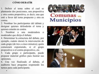 CÓMO DEBATÍR
1. Definir el tema sobre el cual se
plantearán dos posiciones, una propositiva
y otra contra propositiva, es decir, una que
esté a favor del tema propuesto y otra en
contra.
2. Nombrar los participantes del debate y
designar quienes defenderán el tema y
quienes estarán en contra.
3. Nombrar a una moderadora o
moderador que dirija el debate.
4. Determinar la estructura del debate, por
ejemplo, cuánto durará la intervención de
cada grupo (de tres a cinco minutos); quién
comenzará exponiendo, si el grupo
propositivo o el contra propositivo, etc.
5. Cada grupo o participante, puede
preparar material gráfico para ilustrar sus
opiniones.
6. Una vez finalizado el debate, el
auditorio hace preguntas respetando los
turnos para cada participante.

 