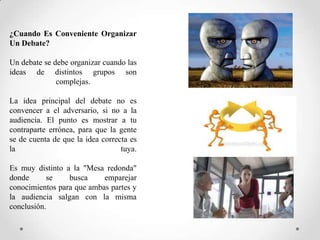 ¿Cuando Es Conveniente Organizar
Un Debate?
Un debate se debe organizar cuando las
ideas de distintos grupos son
complejas.
La idea principal del debate no es
convencer a el adversario, si no a la
audiencia. El punto es mostrar a tu
contraparte errónea, para que la gente
se de cuenta de que la idea correcta es
la
tuya.
Es muy distinto a la "Mesa redonda"
donde
se
busca
emparejar
conocimientos para que ambas partes y
la audiencia salgan con la misma
conclusión.

 