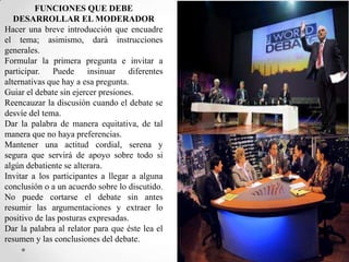FUNCIONES QUE DEBE
DESARROLLAR EL MODERADOR
Hacer una breve introducción que encuadre
el tema; asimismo, dará instrucciones
generales.
Formular la primera pregunta e invitar a
participar. Puede insinuar diferentes
alternativas que hay a esa pregunta.
Guiar el debate sin ejercer presiones.
Reencauzar la discusión cuando el debate se
desvíe del tema.
Dar la palabra de manera equitativa, de tal
manera que no haya preferencias.
Mantener una actitud cordial, serena y
segura que servirá de apoyo sobre todo si
algún debatiente se alterara.
Invitar a los participantes a llegar a alguna
conclusión o a un acuerdo sobre lo discutido.
No puede cortarse el debate sin antes
resumir las argumentaciones y extraer lo
positivo de las posturas expresadas.
Dar la palabra al relator para que éste lea el
resumen y las conclusiones del debate.

 