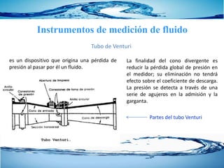 Instrumentos de medición de fluido
Tubo de Venturi
La finalidad del cono divergente es
reducir la pérdida global de presión en
el medidor; su eliminación no tendrá
efecto sobre el coeficiente de descarga.
La presión se detecta a través de una
serie de agujeros en la admisión y la
garganta.
es un dispositivo que origina una pérdida de
presión al pasar por él un fluido.
Partes del tubo Venturi
 