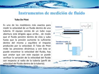 Instrumentos de medición de fluido
Es uno de los medidores más exactos para
medir la velocidad de un fluido dentro de una
tubería. El equipo consta de un tubo cuya
abertura está dirigida agua arriba , de modo
que el fluido penetre dentro de ésta y suba
hasta que la presión aumente lo suficiente
dentro del mismo y equilibre el impacto
producido por la velocidad. El Tubo de Pitot
mide las presiones dinámicas y con ésta se
puede encontrar la velocidad del fluido, hay
que anotar que con este equipo se puede
verificar la variación de la velocidad del fluido
con respecto al radio de la tubería (perfil de
velocidad del fluido dentro de la tubería).
Tubo De Pitot
 