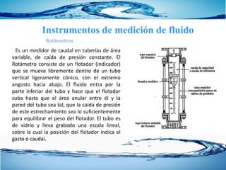 Es un medidor de caudal en tuberías de área
variable, de caída de presión constante. El
Rotámetro consiste de un flotador (indicador)
que se mueve libremente dentro de un tubo
vertical ligeramente cónico, con el extremo
angosto hacia abajo. El fluido entra por la
parte inferior del tubo y hace que el flotador
suba hasta que el área anular entre él y la
pared del tubo sea tal, que la caída de presión
de este estrechamiento sea lo suficientemente
para equilibrar el peso del flotador. El tubo es
de vidrio y lleva grabado una escala lineal,
sobre la cual la posición del flotador indica el
gasto o caudal.
Rotámetros
Instrumentos de medición de fluido
 