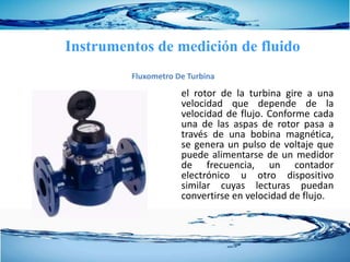 el rotor de la turbina gire a una
velocidad que depende de la
velocidad de flujo. Conforme cada
una de las aspas de rotor pasa a
través de una bobina magnética,
se genera un pulso de voltaje que
puede alimentarse de un medidor
de frecuencia, un contador
electrónico u otro dispositivo
similar cuyas lecturas puedan
convertirse en velocidad de flujo.
Instrumentos de medición de fluido
Fluxometro De Turbina
 