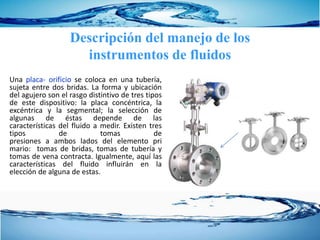 Una placa- orificio se coloca en una tubería,
sujeta entre dos bridas. La forma y ubicación
del agujero son el rasgo distintivo de tres tipos
de este dispositivo: la placa concéntrica, la
excéntrica y la segmental; la selección de
algunas de éstas depende de las
características del fluido a medir. Existen tres
tipos de tomas de
presiones a ambos lados del elemento pri
mario: tomas de bridas, tomas de tubería y
tomas de vena contracta. Igualmente, aquí las
características del fluido influirán en la
elección de alguna de estas.
Descripción del manejo de los
instrumentos de fluidos
 