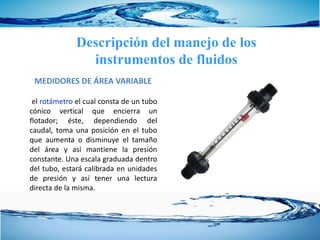 MEDIDORES DE ÁREA VARIABLE
el rotámetro el cual consta de un tubo
cónico vertical que encierra un
flotador; éste, dependiendo del
caudal, toma una posición en el tubo
que aumenta o disminuye el tamaño
del área y así mantiene la presión
constante. Una escala graduada dentro
del tubo, estará calibrada en unidades
de presión y así tener una lectura
directa de la misma.
Descripción del manejo de los
instrumentos de fluidos
 