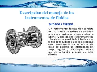 MEDIDOR A TURBINA
Un instrumento de este tipo consiste
de una rueda de turbina de precisión,
montada en cojinetes de una porción de
tubería, y una bobina electromagnética
colocada en la pared de la tubería, causa
el giro de la turbina a una velocidad que
varía directamente con el caudal del
fluido de proceso. La interrupción del
campo magnético, con cada paso de cada
hoja de la turbina produce un pulso
eléctrico
Descripción del manejo de los
instrumentos de fluidos
 
