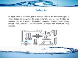 Tubería
Es aquel canal o conducto que su función consiste en transportar agua u
otros fluidos (A excepción de otros materiales que no son fluidos, se
adecuan en un sistema; hormigón, cemento, cereales, documentos
encapsulados, etcétera.). Su elaboración se emplea con materiales muy
diversos.
 