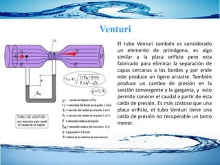 Venturi
El tubo Venturi también es considerado
un elemento de primógeno, es algo
similar a la placa orificio pero esta
fabricado para eliminar la separación de
capas cercanas a los bordes y por ende
este produce un ligero arrastre. También
produce un cambio de presión en la
sección convergente y la garganta, y esto
permite conocer el caudal a partir de esta
caída de presión. Es más costoso que una
placa orificio, el tubo Venturi tiene una
caída de presión no recuperable un tanto
menor.
 