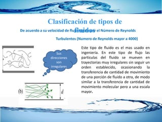 Clasificación de tipos de
fluidosDe acuerdo a su velocidad de flujo regido por el Número de Reynolds
Este tipo de fluido es el mas usado en
ingeniería. En este tipo de flujo las
partículas del fluido se mueven en
trayectorias muy irregulares sin seguir un
orden establecido, ocasionando la
transferencia de cantidad de movimiento
de una porción de fluido a otra, de modo
similar a la transferencia de cantidad de
movimiento molecular pero a una escala
mayor.
Turbulentos (Numero de Reynolds mayor a 4000)
Sus
direcciones
son
irregulares
 
