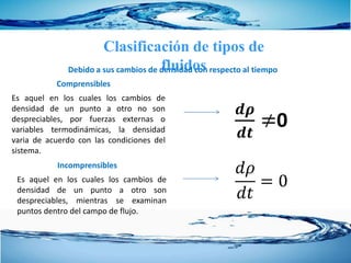 Clasificación de tipos de
fluidosDebido a sus cambios de densidad con respecto al tiempo
Es aquel en los cuales los cambios de
densidad de un punto a otro no son
despreciables, por fuerzas externas o
variables termodinámicas, la densidad
varia de acuerdo con las condiciones del
sistema.
Comprensibles
𝒅𝝆
𝒅𝒕
≠0
Es aquel en los cuales los cambios de
densidad de un punto a otro son
despreciables, mientras se examinan
puntos dentro del campo de flujo.
Incomprensibles
𝑑𝜌
𝑑𝑡
= 0
 