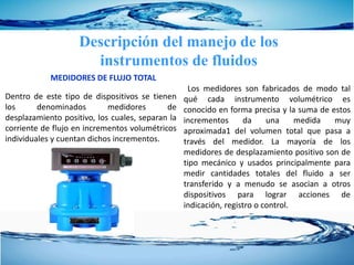 MEDIDORES DE FLUJO TOTAL
Descripción del manejo de los
instrumentos de fluidos
Dentro de este tipo de dispositivos se tienen
los denominados medidores de
desplazamiento positivo, los cuales, separan la
corriente de flujo en incrementos volumétricos
individuales y cuentan dichos incrementos.
Los medidores son fabricados de modo tal
qué cada instrumento volumétrico es
conocido en forma precisa y la suma de estos
incrementos da una medida muy
aproximada1 del volumen total que pasa a
través del medidor. La mayoría de los
medidores de desplazamiento positivo son de
tipo mecánico y usados principalmente para
medir cantidades totales del fluido a ser
transferido y a menudo se asocian a otros
dispositivos para lograr acciones de
indicación, registro o control.
 