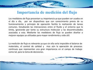 Importancia de medición del flujo
Los medidores de flujo presentan su importancia ya que pueden ser usados en
el día a día, por ser dispositivos que con conocimiento previo de su
funcionamiento y principio de operación facilita la realización de tareas
comunes. Estudiando las interacciones entre el fluido y el entorno que lo
limita, ignorando por tanto su estructura molecular y las discontinuidades
asociadas a esta. Mediante los medidores de flujo se pueden diseñar o
mejorar equipos ya utilizados para mayor rendimiento y vida útil.
La medición de flujo es relevante ya que sin ella sería imposible el balance de
materiales, el control de calidad y mas aún la operación de procesos
continuos que representan una gran importancia en el campo de trabajo
como tal, para la toma de decisiones.
 