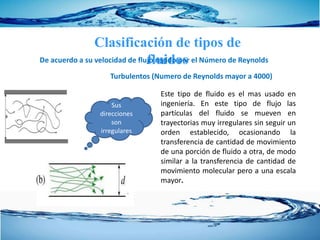 Clasificación de tipos de
fluidosDe acuerdo a su velocidad de flujo regido por el Número de Reynolds
Este tipo de fluido es el mas usado en
ingeniería. En este tipo de flujo las
partículas del fluido se mueven en
trayectorias muy irregulares sin seguir un
orden establecido, ocasionando la
transferencia de cantidad de movimiento
de una porción de fluido a otra, de modo
similar a la transferencia de cantidad de
movimiento molecular pero a una escala
mayor.
Turbulentos (Numero de Reynolds mayor a 4000)
Sus
direcciones
son
irregulares
 
