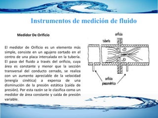 Instrumentos de medición de fluido
El medidor de Orificio es un elemento más
simple, consiste en un agujero cortado en el
centro de una placa intercalada en la tubería.
El paso del fluido a través del orificio, cuya
área es constante y menor que la sección
transversal del conducto cerrado, se realiza
con un aumento apreciable de la velocidad
(energía cinética) a expensa de una
disminución de la presión estática (caída de
presión). Por esta razón se le clasifica como un
medidor de área constante y caída de presión
variable.
Medidor De Orificio
 