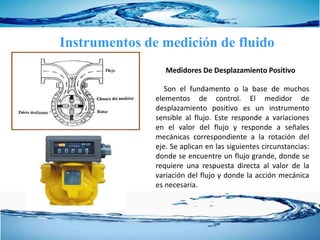 Instrumentos de medición de fluido
Son el fundamento o la base de muchos
elementos de control. El medidor de
desplazamiento positivo es un instrumento
sensible al flujo. Este responde a variaciones
en el valor del flujo y responde a señales
mecánicas correspondiente a la rotación del
eje. Se aplican en las siguientes circunstancias:
donde se encuentre un flujo grande, donde se
requiere una respuesta directa al valor de la
variación del flujo y donde la acción mecánica
es necesaria.
Medidores De Desplazamiento Positivo
 