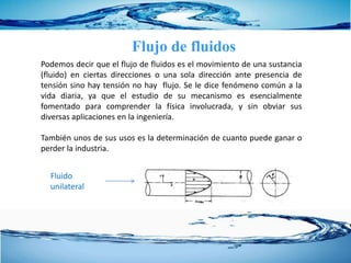Flujo de fluidos
Podemos decir que el flujo de fluidos es el movimiento de una sustancia
(fluido) en ciertas direcciones o una sola dirección ante presencia de
tensión sino hay tensión no hay flujo. Se le dice fenómeno común a la
vida diaria, ya que el estudio de su mecanismo es esencialmente
fomentado para comprender la física involucrada, y sin obviar sus
diversas aplicaciones en la ingeniería.
También unos de sus usos es la determinación de cuanto puede ganar o
perder la industria.
Fluido
unilateral
 