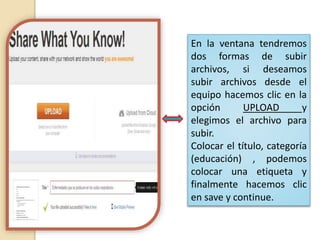 En la ventana tendremos
dos formas de subir
archivos, si deseamos
subir archivos desde el
equipo hacemos clic en la
opción UPLOAD y
elegimos el archivo para
subir.
Colocar el título, categoría
(educación) , podemos
colocar una etiqueta y
finalmente hacemos clic
en save y continue.
 