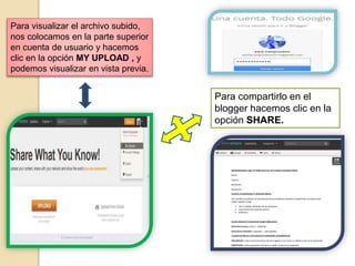 Para visualizar el archivo subido,
nos colocamos en la parte superior
en cuenta de usuario y hacemos
clic en la opción MY UPLOAD , y
podemos visualizar en vista previa.
Para compartirlo en el
blogger hacemos clic en la
opción SHARE.
 