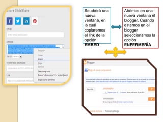 Se abrirá una
nueva
ventana, en
la cual
copiaremos
el link de la
opción
EMBED
Abrimos en una
nueva ventana el
blogger. Cuando
estemos en el
blogger
seleccionamos la
opción
ENFERMERÍA
 