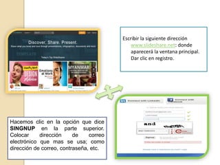 Escribir la siguiente dirección
www.slideshare.net: donde
aparecerá la ventana principal.
Dar clic en registro.
Hacemos clic en la opción que dice
SINGNUP en la parte superior.
Colocar dirección de correo
electrónico que mas se usa; como
dirección de correo, contraseña, etc.
 