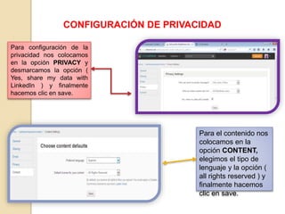 CONFIGURACIÓN DE PRIVACIDAD
Para configuración de la
privacidad nos colocamos
en la opción PRIVACY y
desmarcamos la opción (
Yes, share my data with
LinkedIn ) y finalmente
hacemos clic en save.
Para el contenido nos
colocamos en la
opción CONTENT,
elegimos el tipo de
lenguaje y la opción (
all rights reserved ) y
finalmente hacemos
clic en save.
 