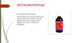DEXTROMETORFANO
 MECANISMO DE ACCION
Acción; deprime el centro medular de
la tos al disminuir la producción de
taqcentraluicininas. Ligera acción
sedante, sin acción narcótica ni
analgésica.
 