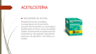 ACETILCISTEÍNA
 MECANISMO DE ACCION
Despolimeriza los complejos
mucoproteicos de la secreción
mucosa disminuyendo su viscosidad y
fluidificando el moco; activa el epitelio
ciliado, favoreciendo la expectoración;
citoprotector del aparato respiratorio,
precursor de glutatión, normaliza sus
niveles
 