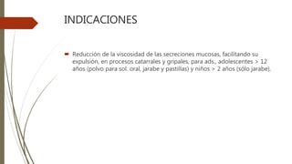 INDICACIONES
 Reducción de la viscosidad de las secreciones mucosas, facilitando su
expulsión, en procesos catarrales y gripales, para ads., adolescentes > 12
años (polvo para sol. oral, jarabe y pastillas) y niños > 2 años (sólo jarabe).
 