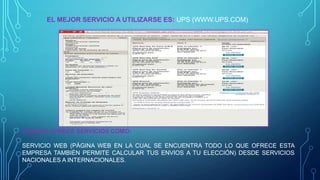EL MEJOR SERVICIO A UTILIZARSE ES: UPS (WWW.UPS.COM)

PORQUE OFRECE SERVICIOS COMO:

SERVICIO WEB (PÁGINA WEB EN LA CUAL SE ENCUENTRA TODO LO QUE OFRECE ESTA
EMPRESA TAMBIÉN PERMITE CALCULAR TUS ENVIOS A TU ELECCIÓN) DESDE SERVICIOS
NACIONALES A INTERNACIONALES.

 